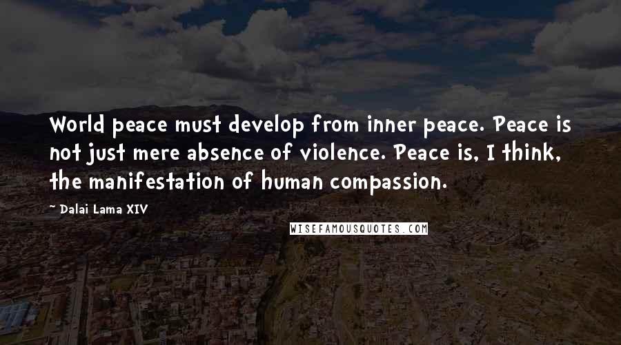 Dalai Lama XIV Quotes: World peace must develop from inner peace. Peace is not just mere absence of violence. Peace is, I think, the manifestation of human compassion.