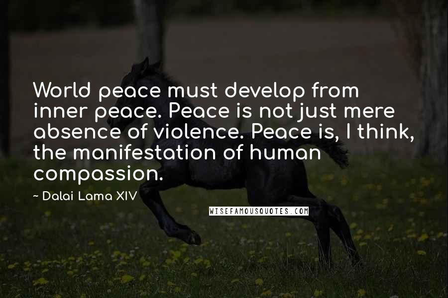 Dalai Lama XIV Quotes: World peace must develop from inner peace. Peace is not just mere absence of violence. Peace is, I think, the manifestation of human compassion.