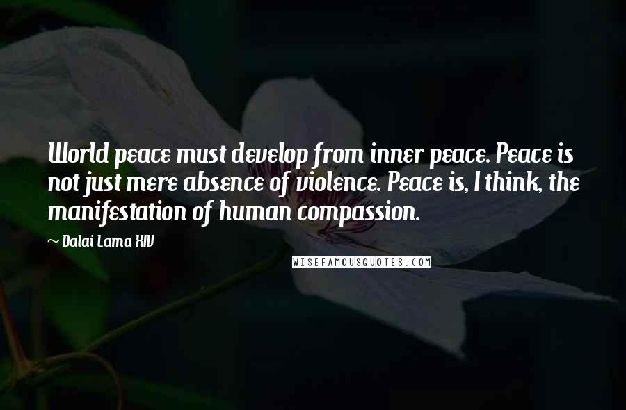 Dalai Lama XIV Quotes: World peace must develop from inner peace. Peace is not just mere absence of violence. Peace is, I think, the manifestation of human compassion.