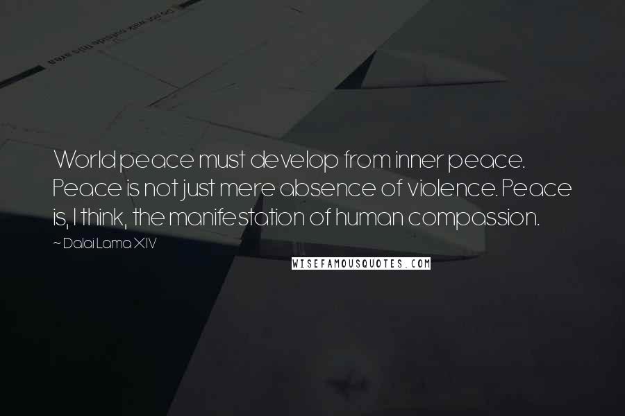 Dalai Lama XIV Quotes: World peace must develop from inner peace. Peace is not just mere absence of violence. Peace is, I think, the manifestation of human compassion.