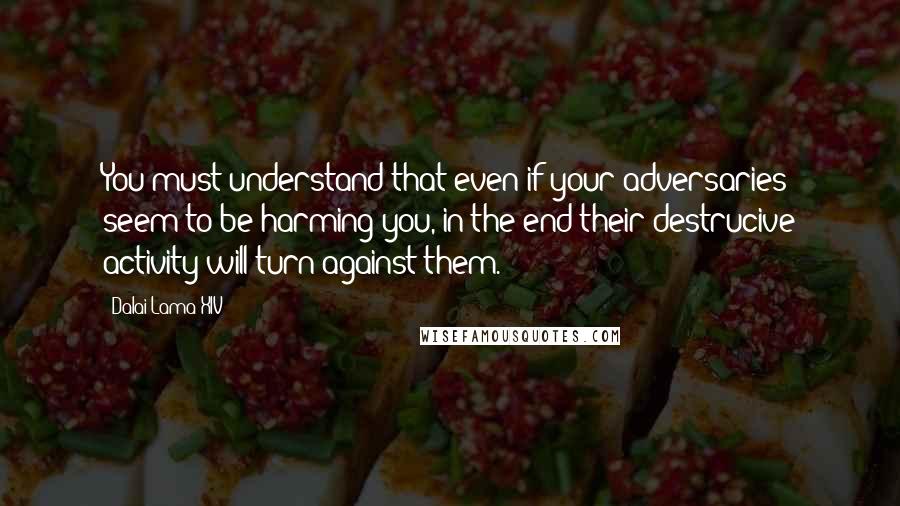 Dalai Lama XIV Quotes: You must understand that even if your adversaries seem to be harming you, in the end their destrucive activity will turn against them.