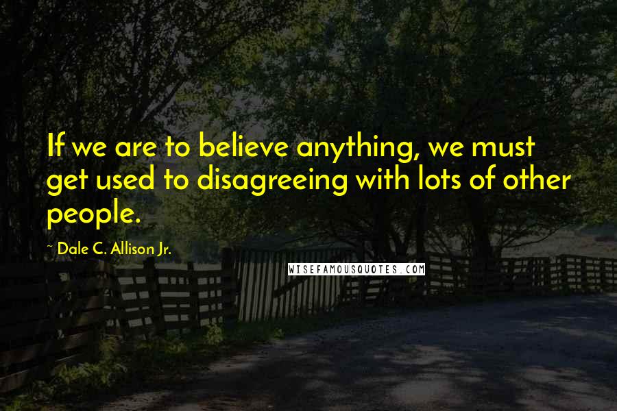 Dale C. Allison Jr. Quotes: If we are to believe anything, we must get used to disagreeing with lots of other people.