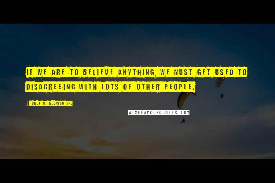 Dale C. Allison Jr. Quotes: If we are to believe anything, we must get used to disagreeing with lots of other people.