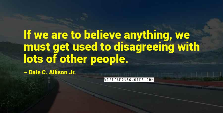 Dale C. Allison Jr. Quotes: If we are to believe anything, we must get used to disagreeing with lots of other people.