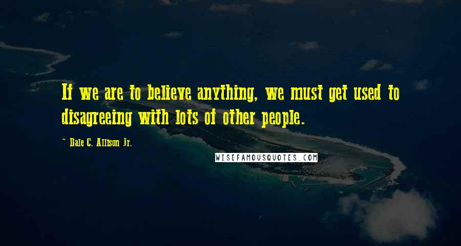 Dale C. Allison Jr. Quotes: If we are to believe anything, we must get used to disagreeing with lots of other people.