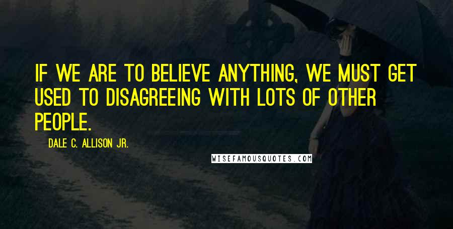 Dale C. Allison Jr. Quotes: If we are to believe anything, we must get used to disagreeing with lots of other people.