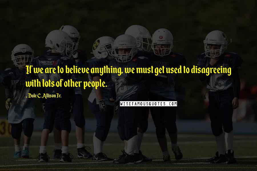 Dale C. Allison Jr. Quotes: If we are to believe anything, we must get used to disagreeing with lots of other people.