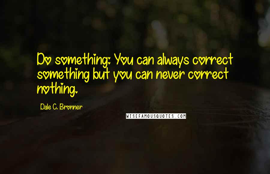 Dale C. Bronner Quotes: Do something: You can always correct something but you can never correct nothing.