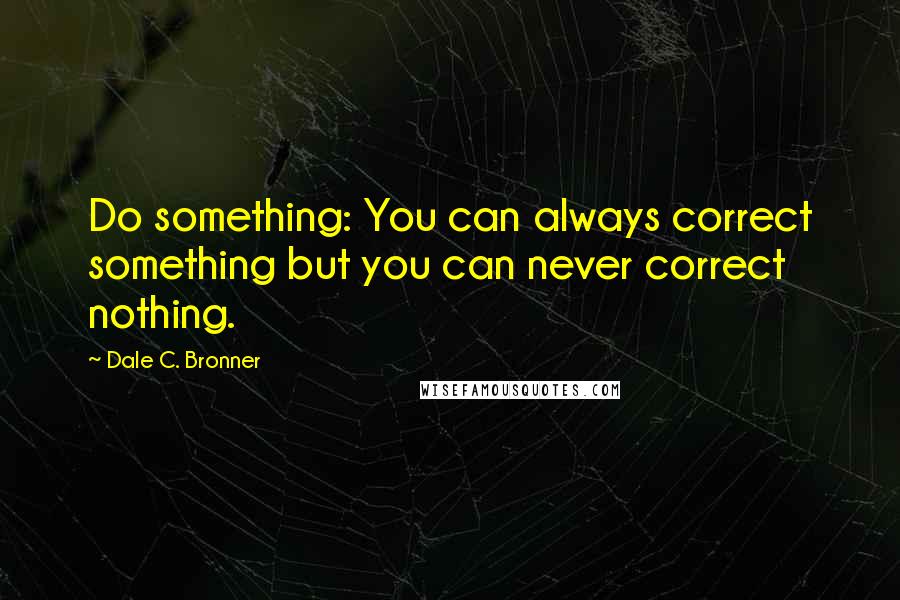 Dale C. Bronner Quotes: Do something: You can always correct something but you can never correct nothing.