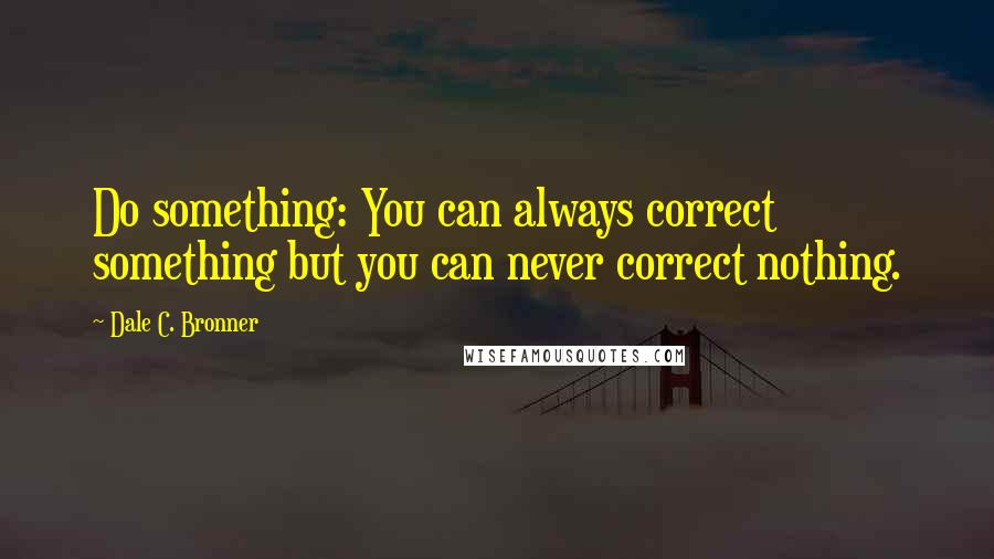 Dale C. Bronner Quotes: Do something: You can always correct something but you can never correct nothing.