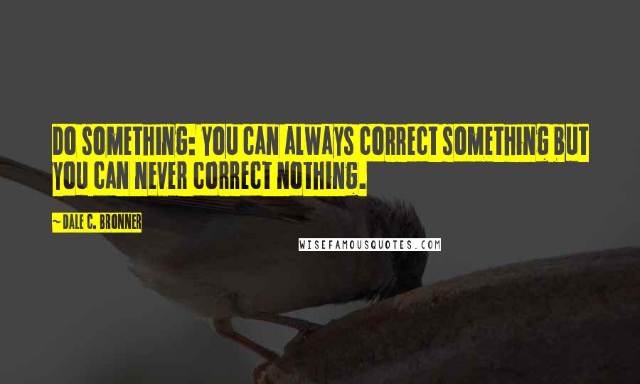 Dale C. Bronner Quotes: Do something: You can always correct something but you can never correct nothing.