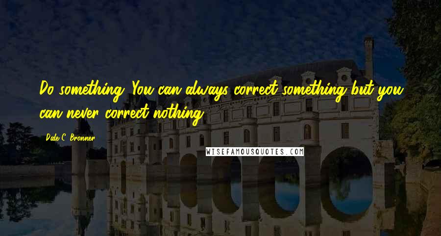 Dale C. Bronner Quotes: Do something: You can always correct something but you can never correct nothing.