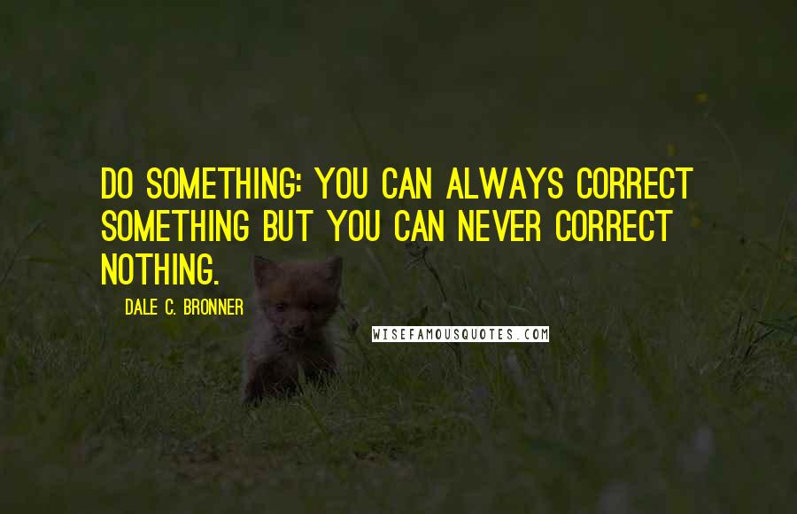 Dale C. Bronner Quotes: Do something: You can always correct something but you can never correct nothing.