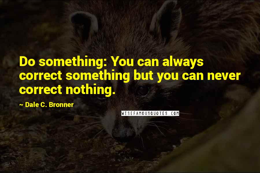 Dale C. Bronner Quotes: Do something: You can always correct something but you can never correct nothing.