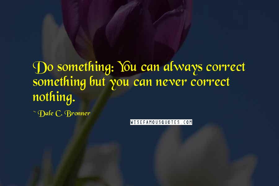 Dale C. Bronner Quotes: Do something: You can always correct something but you can never correct nothing.