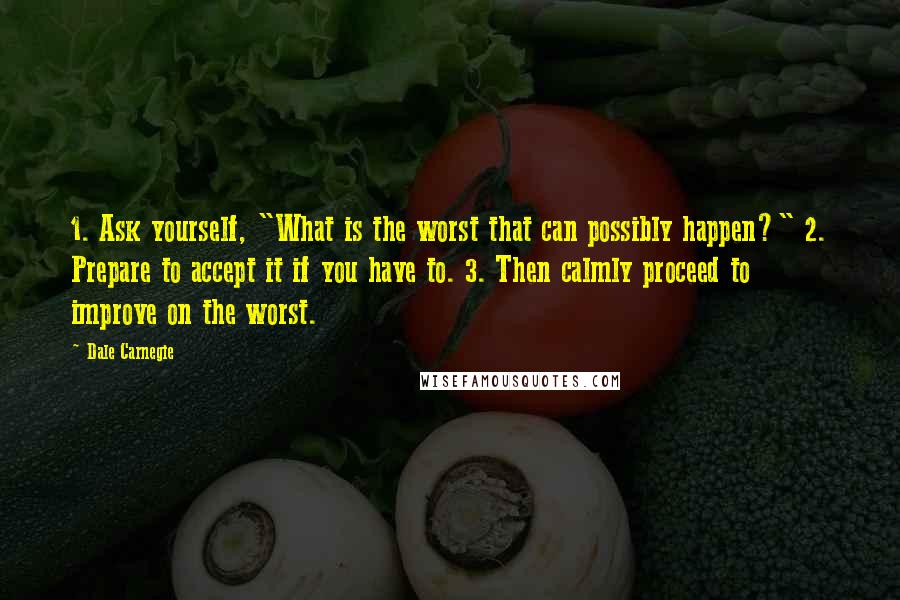 Dale Carnegie Quotes: 1. Ask yourself, "What is the worst that can possibly happen?" 2. Prepare to accept it if you have to. 3. Then calmly proceed to improve on the worst.