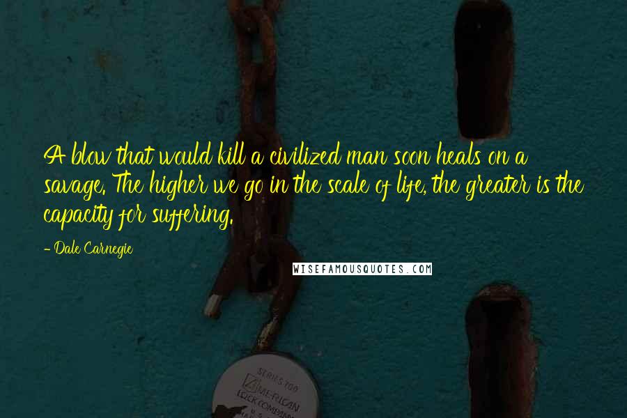 Dale Carnegie Quotes: A blow that would kill a civilized man soon heals on a savage. The higher we go in the scale of life, the greater is the capacity for suffering.