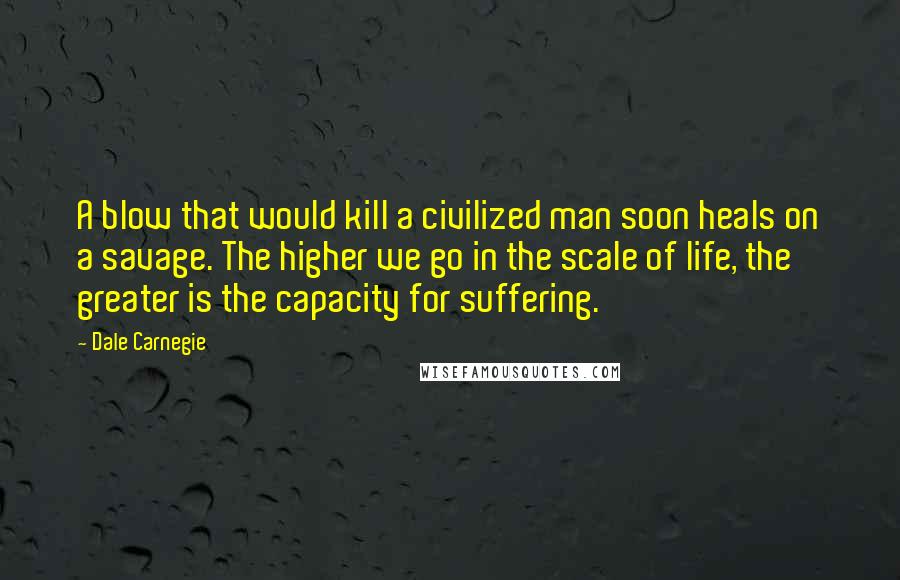 Dale Carnegie Quotes: A blow that would kill a civilized man soon heals on a savage. The higher we go in the scale of life, the greater is the capacity for suffering.