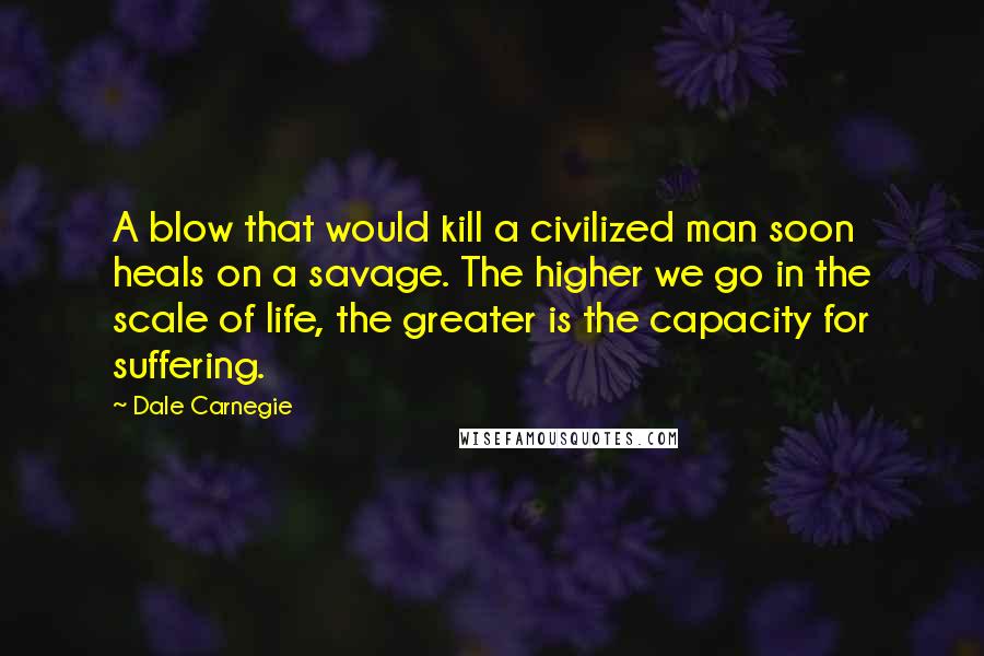 Dale Carnegie Quotes: A blow that would kill a civilized man soon heals on a savage. The higher we go in the scale of life, the greater is the capacity for suffering.