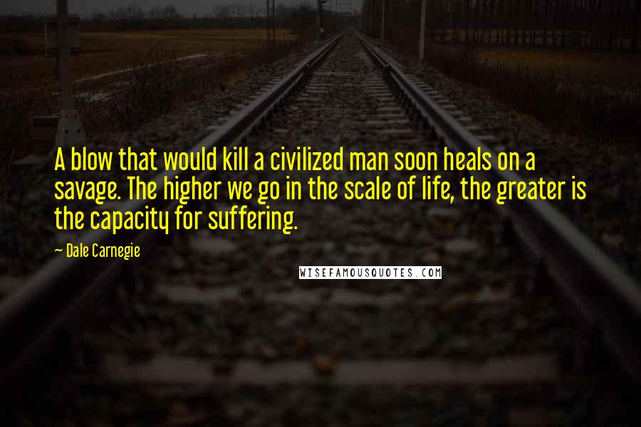 Dale Carnegie Quotes: A blow that would kill a civilized man soon heals on a savage. The higher we go in the scale of life, the greater is the capacity for suffering.