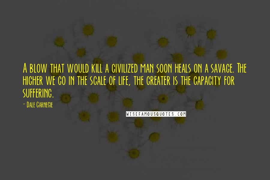 Dale Carnegie Quotes: A blow that would kill a civilized man soon heals on a savage. The higher we go in the scale of life, the greater is the capacity for suffering.