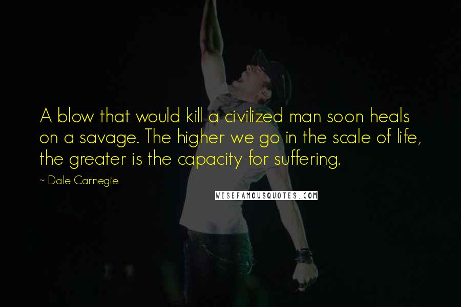 Dale Carnegie Quotes: A blow that would kill a civilized man soon heals on a savage. The higher we go in the scale of life, the greater is the capacity for suffering.