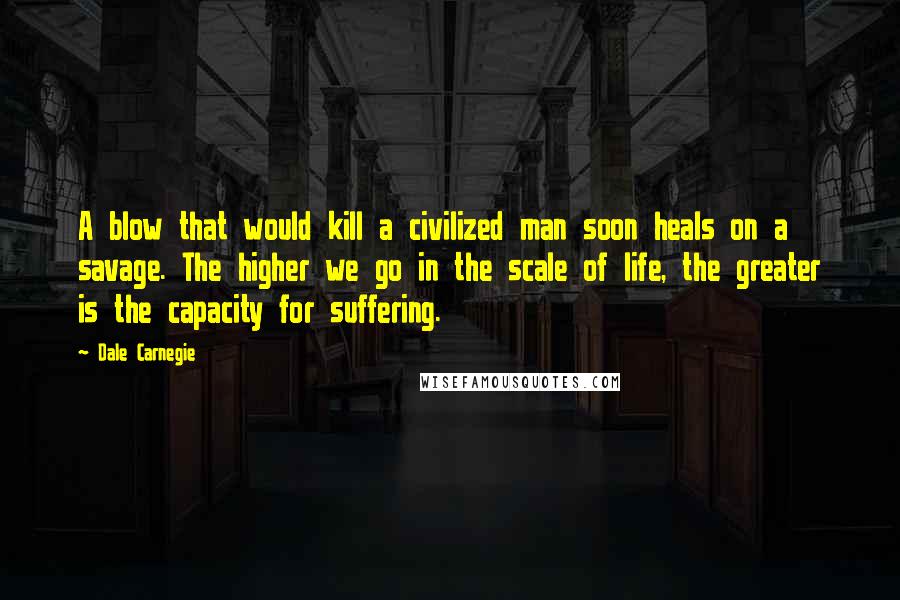 Dale Carnegie Quotes: A blow that would kill a civilized man soon heals on a savage. The higher we go in the scale of life, the greater is the capacity for suffering.