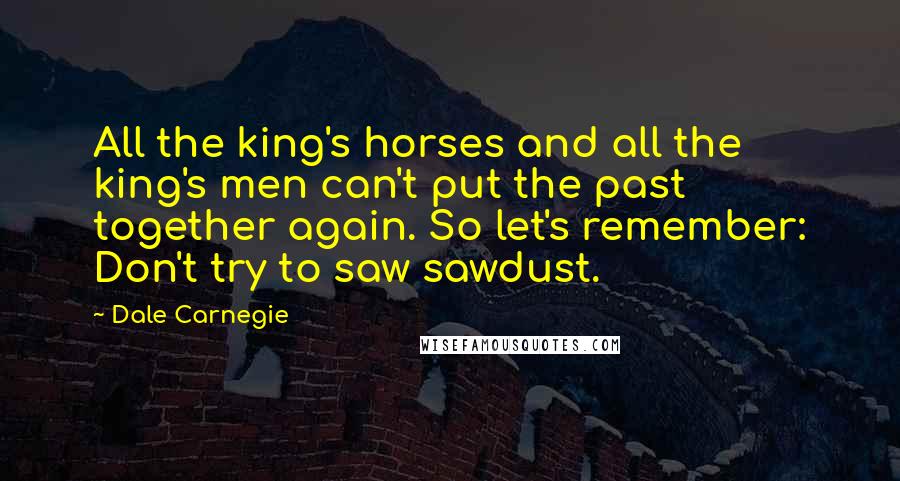 Dale Carnegie Quotes: All the king's horses and all the king's men can't put the past together again. So let's remember: Don't try to saw sawdust.