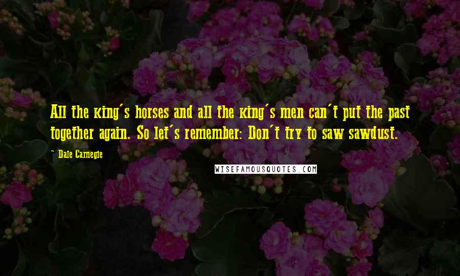 Dale Carnegie Quotes: All the king's horses and all the king's men can't put the past together again. So let's remember: Don't try to saw sawdust.
