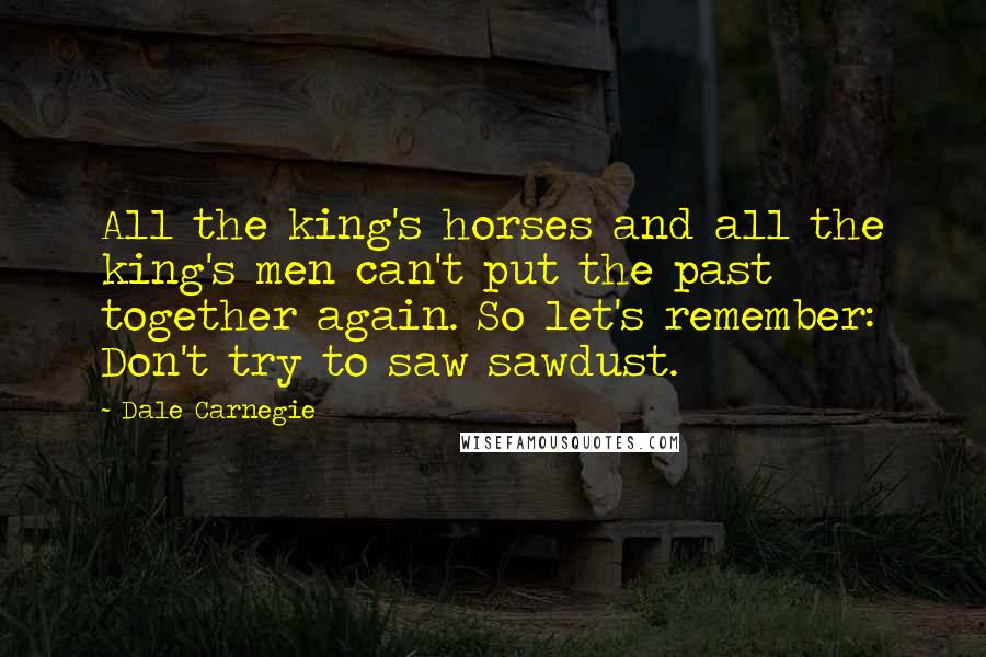 Dale Carnegie Quotes: All the king's horses and all the king's men can't put the past together again. So let's remember: Don't try to saw sawdust.