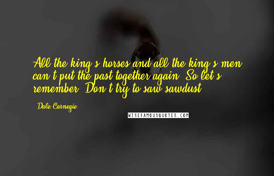 Dale Carnegie Quotes: All the king's horses and all the king's men can't put the past together again. So let's remember: Don't try to saw sawdust.