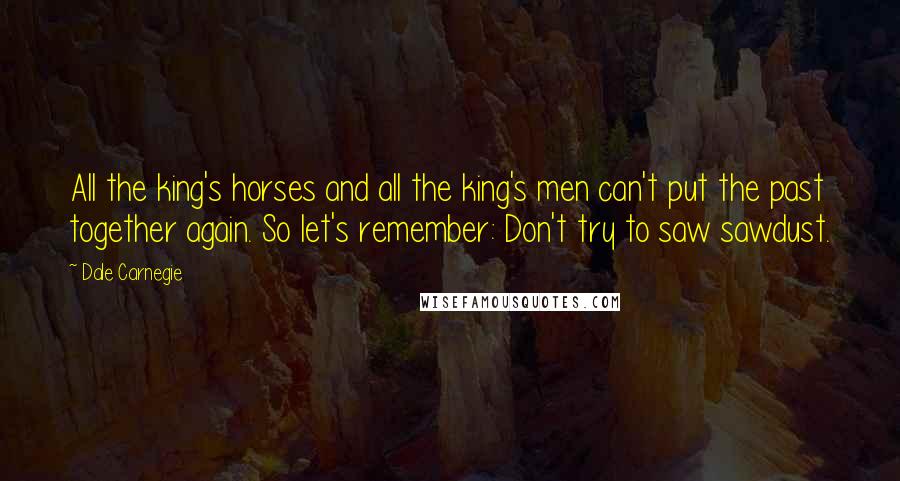 Dale Carnegie Quotes: All the king's horses and all the king's men can't put the past together again. So let's remember: Don't try to saw sawdust.