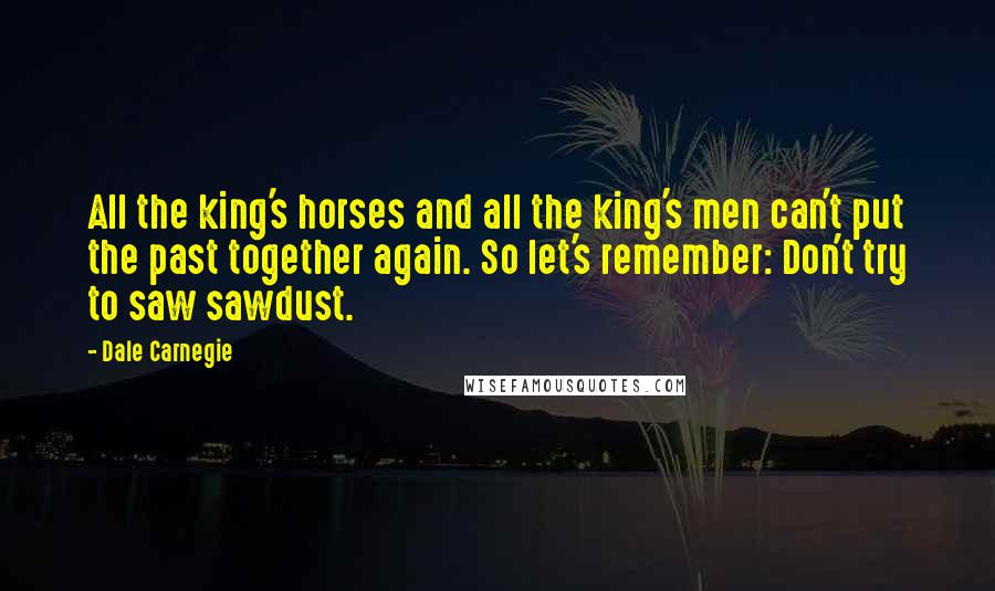 Dale Carnegie Quotes: All the king's horses and all the king's men can't put the past together again. So let's remember: Don't try to saw sawdust.