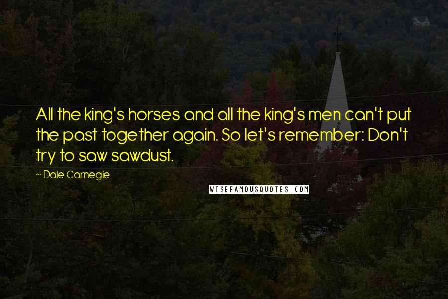 Dale Carnegie Quotes: All the king's horses and all the king's men can't put the past together again. So let's remember: Don't try to saw sawdust.
