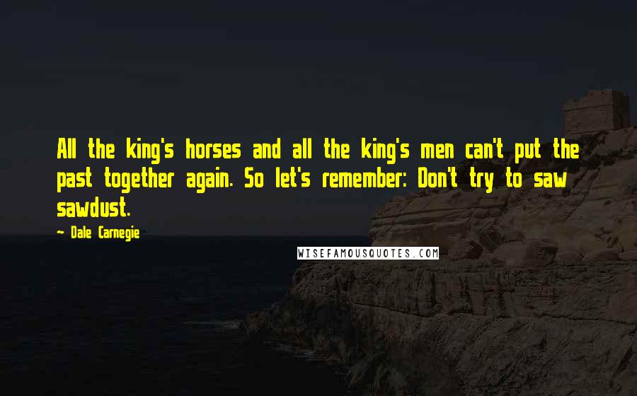 Dale Carnegie Quotes: All the king's horses and all the king's men can't put the past together again. So let's remember: Don't try to saw sawdust.
