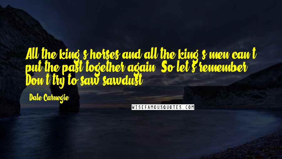 Dale Carnegie Quotes: All the king's horses and all the king's men can't put the past together again. So let's remember: Don't try to saw sawdust.