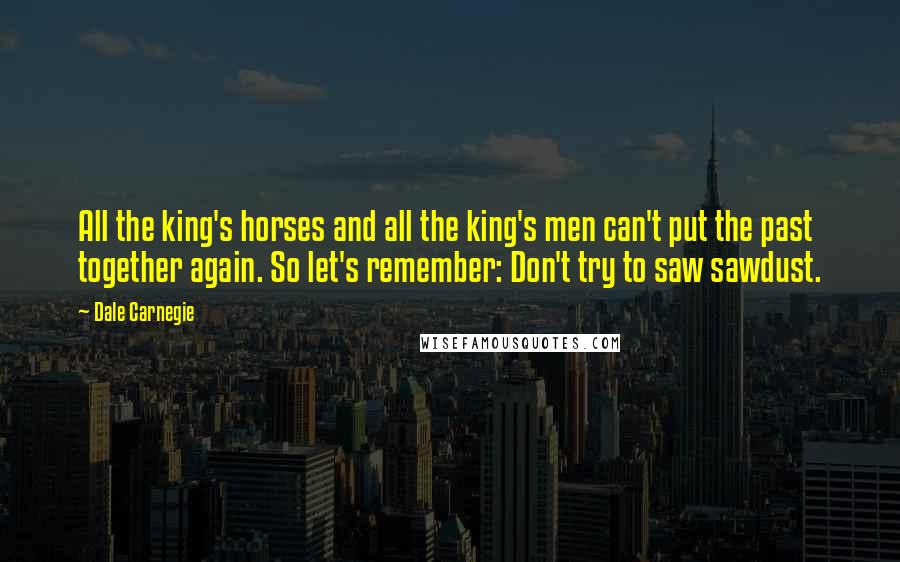 Dale Carnegie Quotes: All the king's horses and all the king's men can't put the past together again. So let's remember: Don't try to saw sawdust.