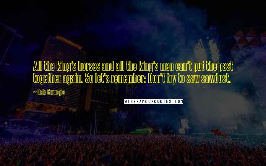 Dale Carnegie Quotes: All the king's horses and all the king's men can't put the past together again. So let's remember: Don't try to saw sawdust.