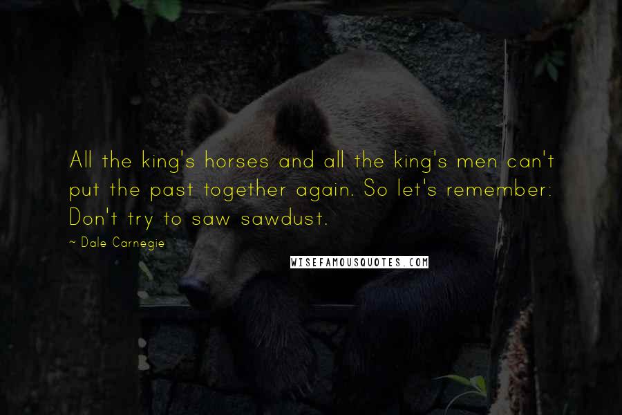 Dale Carnegie Quotes: All the king's horses and all the king's men can't put the past together again. So let's remember: Don't try to saw sawdust.