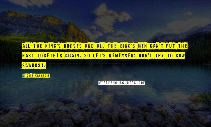 Dale Carnegie Quotes: All the king's horses and all the king's men can't put the past together again. So let's remember: Don't try to saw sawdust.