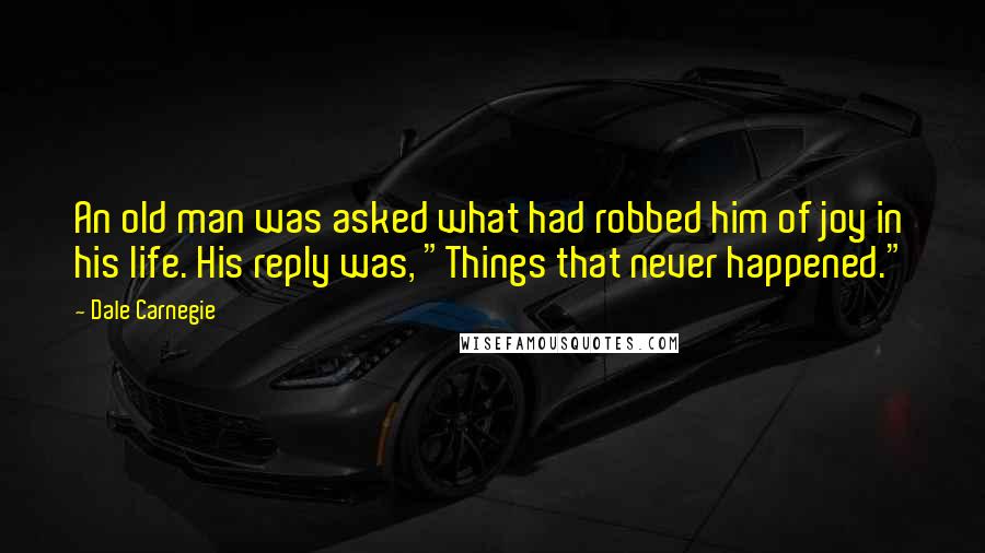 Dale Carnegie Quotes: An old man was asked what had robbed him of joy in his life. His reply was, "Things that never happened."