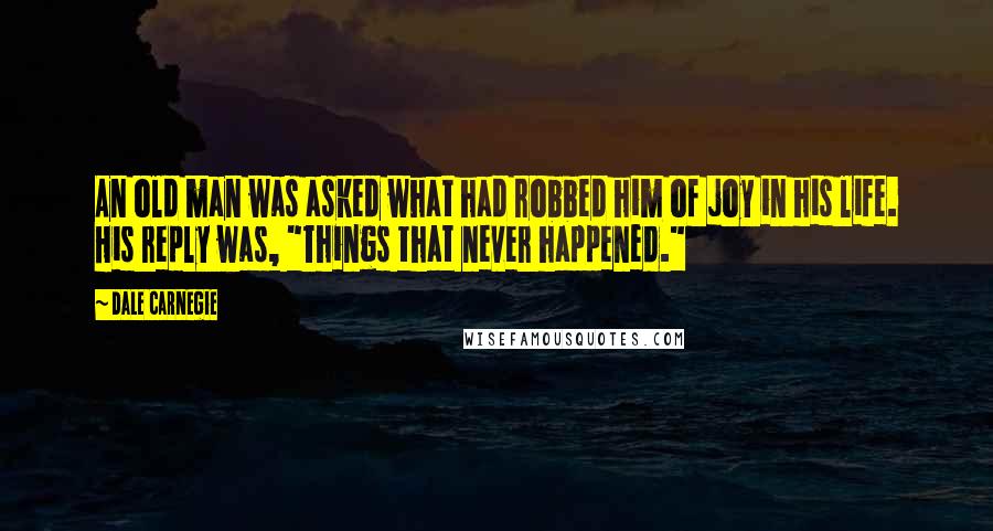 Dale Carnegie Quotes: An old man was asked what had robbed him of joy in his life. His reply was, "Things that never happened."