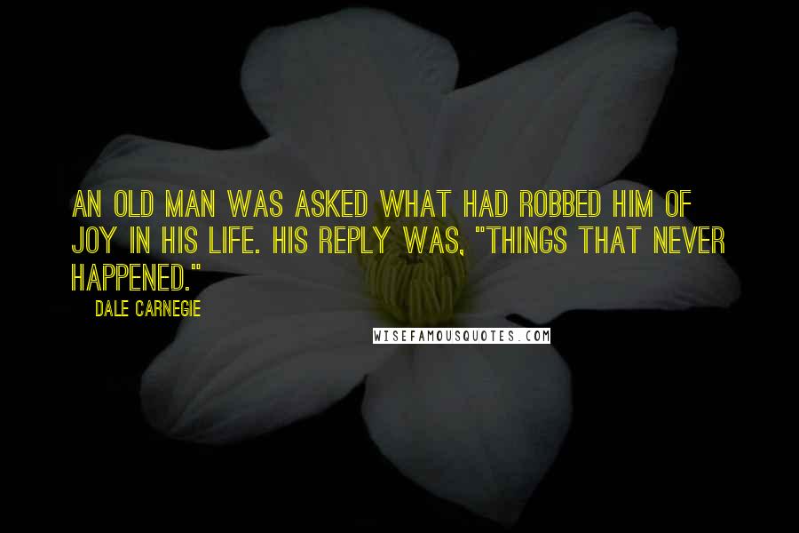 Dale Carnegie Quotes: An old man was asked what had robbed him of joy in his life. His reply was, "Things that never happened."