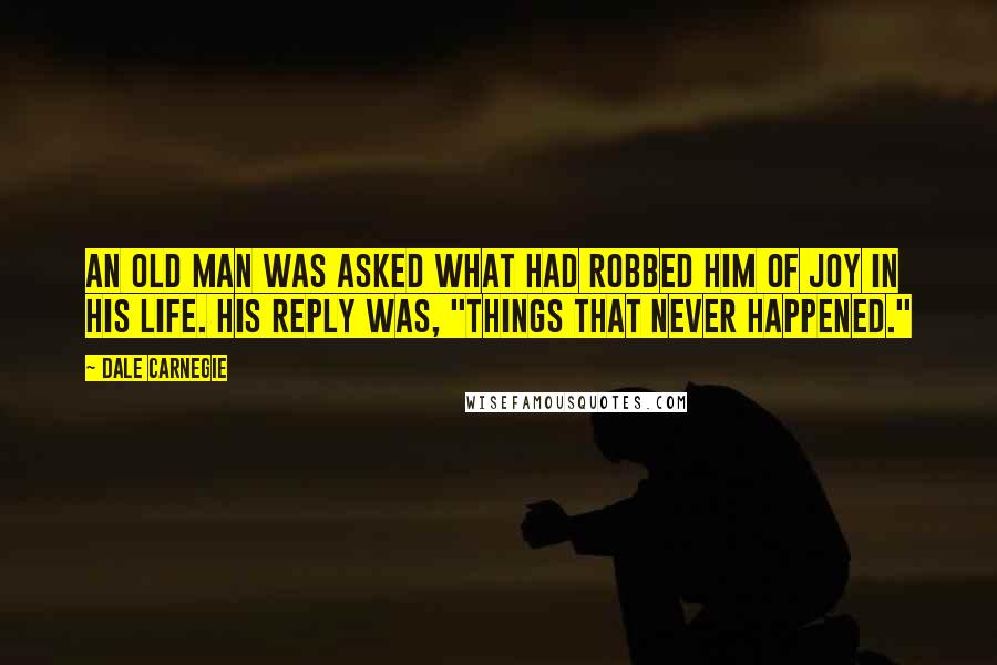 Dale Carnegie Quotes: An old man was asked what had robbed him of joy in his life. His reply was, "Things that never happened."