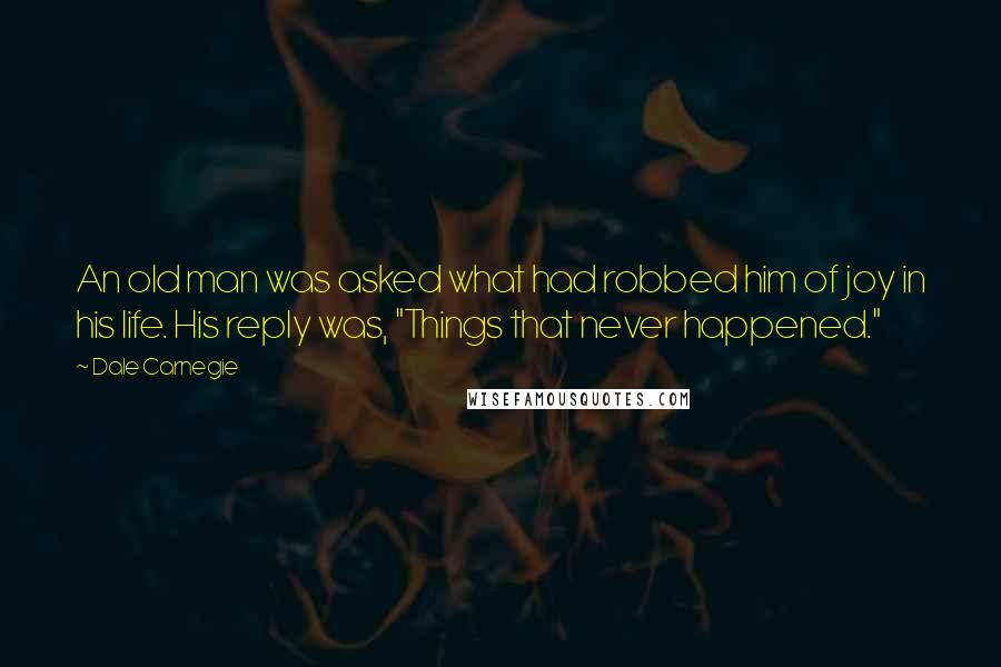 Dale Carnegie Quotes: An old man was asked what had robbed him of joy in his life. His reply was, "Things that never happened."