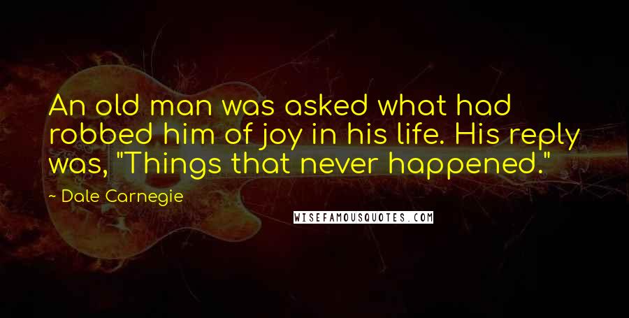 Dale Carnegie Quotes: An old man was asked what had robbed him of joy in his life. His reply was, "Things that never happened."