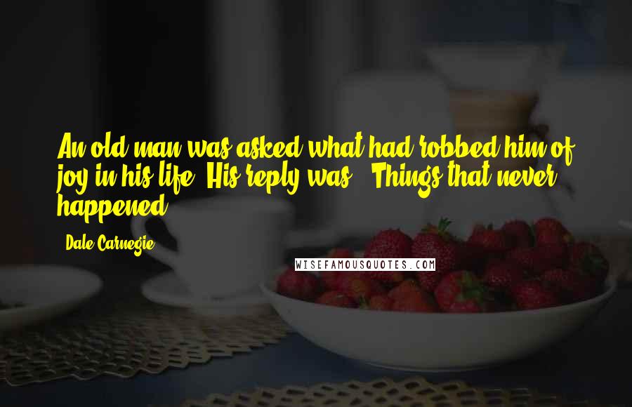 Dale Carnegie Quotes: An old man was asked what had robbed him of joy in his life. His reply was, "Things that never happened."