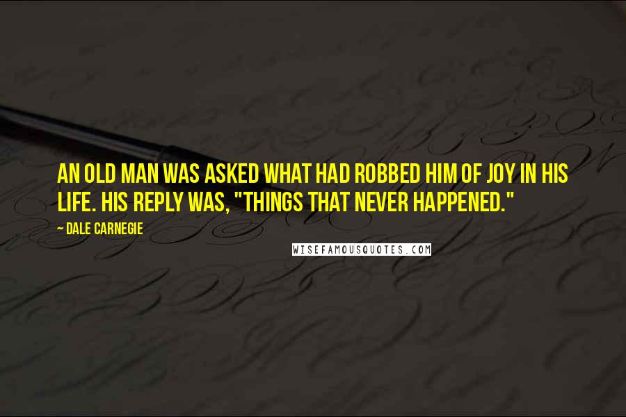 Dale Carnegie Quotes: An old man was asked what had robbed him of joy in his life. His reply was, "Things that never happened."