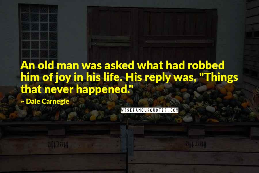 Dale Carnegie Quotes: An old man was asked what had robbed him of joy in his life. His reply was, "Things that never happened."