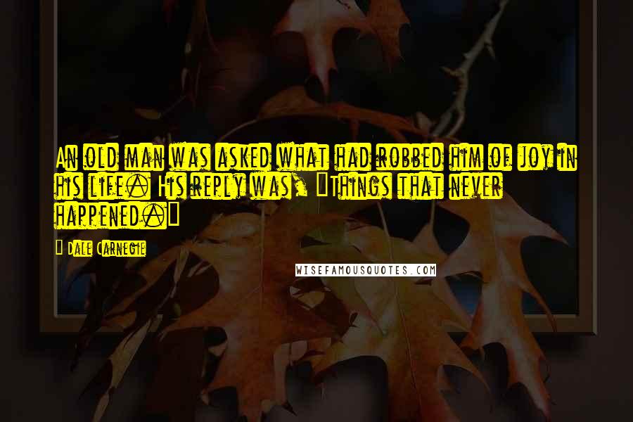 Dale Carnegie Quotes: An old man was asked what had robbed him of joy in his life. His reply was, "Things that never happened."